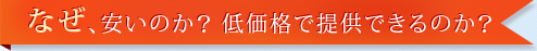 なぜ、安いのか？　低価格で提供できるのか？