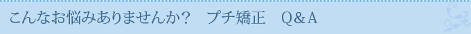 こんなお悩みありませんか？　プチ矯正　Q＆A