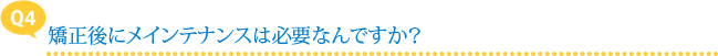 【Q4】矯正後にメインテナンスは必要なんですか？