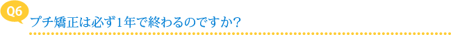 【Q6】プチ矯正は必ず1年で終わるのですか？