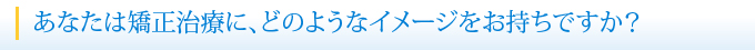 あなたは矯正治療に、どのようなイメージをお持ちですか？